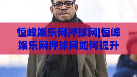 恒峰娱乐网押球网|恒峰娱乐网押球网如何提升体验？(恒峰娱乐网押球网)三大核心亮点-线上十大最稳买球站投屏赛程投注录像回放策略波胆