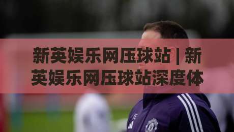 新英娱乐网压球站 | 新英娱乐网压球站深度体验:从界面交互到数据响应的真实感受-网上热门比球网回放无广告全场录像公司比分下盘 新英娱乐网压球站 | 新英娱乐网压球站深度体验:从界面交互到数据响应的真实感受-网上热门比球网回放无广告全场录像公司比分下盘