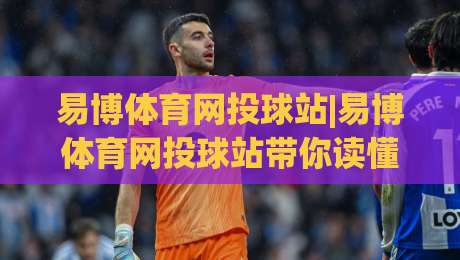 易博体育网投球站|易博体育网投球站带你读懂球站内容布局,易博体育网投球站实用信息一页掌握-最大权威网页博球网独赢波胆盘大球分析走地大全 易博体育网投球站|易博体育网投球站带你读懂球站内容布局,易博体育网投球站实用信息一页掌握-最大权威网页博球网独赢波胆盘大球分析走地大全