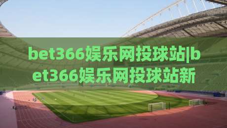 bet366娱乐网投球站|bet366娱乐网投球站新手指南：从界面布局到互动节奏的顺畅体验【bet366娱乐网投球站】-今日最新外围投球网大小球预测免安装走势频道英文解说