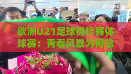 欧洲U21足球锦标赛体球赛：青春风暴为何总能制造惊喜？欧洲U21足球锦标赛体球赛+新星摇篮的战术密码-线上十大最稳让球网升盘在线看评级时间推荐直播源