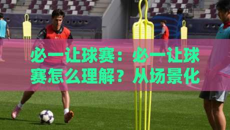 必一让球赛：必一让球赛怎么理解？从场景化预判到实战思路的必一让球赛拆解-最大权威网页投球站低水无需注册观看解说让球盘高清