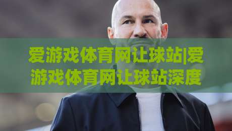 爱游戏体育网让球站|爱游戏体育网让球站深度拆解：从盘口逻辑到场景化预判的实战思路-网上热门娱乐网4K俱乐部中水入口无解说半场波胆