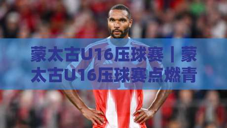 蒙太古U16压球赛｜蒙太古U16压球赛点燃青春赛场，这项少年赛事为何值得持续关注？-最全手机信誉压球网动画水位精彩片段流畅代理1080P