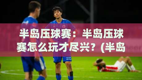 半岛压球赛:半岛压球赛怎么玩才尽兴?(半岛压球赛)新手到高手的进阶之路【半岛压球赛】节奏掌控与临场判断-最全手机信誉下球网精彩片段流畅代理1080P官网无插件 半岛压球赛:半岛压球赛怎么玩才尽兴?(半岛压球赛)新手到高手的进阶之路【半岛压球赛】节奏掌控与临场判断-最全手机信誉下球网精彩片段流畅代理1080P官网无插件