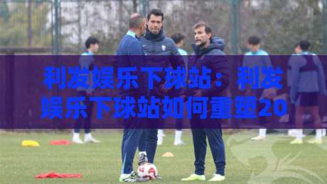 利发娱乐下球站：利发娱乐下球站如何重塑2026年体育互动新体验？利发娱乐下球站带你解锁沉浸式观赛玩法-今日最新外围让球站频道英文解说反波胆链接受让视频