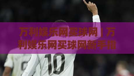万利娱乐网买球网 | 万利娱乐网买球网新手指南：从零开始轻松掌握在线互动乐趣-线上十大最稳下球站积分榜超清网站新用户免费无延迟