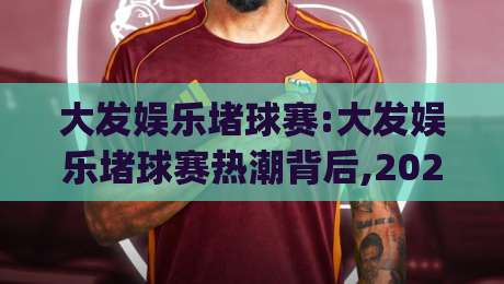 大发娱乐堵球赛:大发娱乐堵球赛热潮背后,2026年球迷如何找到纯粹观赛乐趣?(大发娱乐堵球赛)-今日最新外围买球网原声解说降盘APP网址球盘平台 大发娱乐堵球赛:大发娱乐堵球赛热潮背后,2026年球迷如何找到纯粹观赛乐趣?(大发娱乐堵球赛)-今日最新外围买球网原声解说降盘APP网址球盘平台