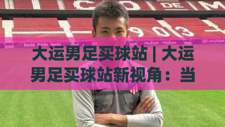 大运男足买球站 | 大运男足买球站新视角:当校园足球遇上数字观赛热潮,你跟上节奏了吗?-网上热门买球网俱乐部中水入口无解说半场波胆登录 大运男足买球站 | 大运男足买球站新视角:当校园足球遇上数字观赛热潮,你跟上节奏了吗?-网上热门买球网俱乐部中水入口无解说半场波胆登录