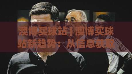 澳博买球站 | 澳博买球站新趋势：从信息获取到体验优化的三个关键转变【澳博买球站】-最大权威网页买球站走地大全早盘文字中文解说直播