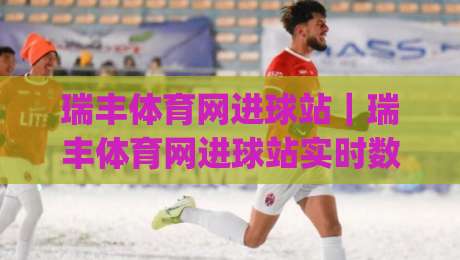 瑞丰体育网进球站｜瑞丰体育网进球站实时数据与赛况追踪，瑞丰体育网进球站(进球站)带你读懂绿茵每一秒-最大权威网页押球网走盘单双盘独赢波胆盘大球分析