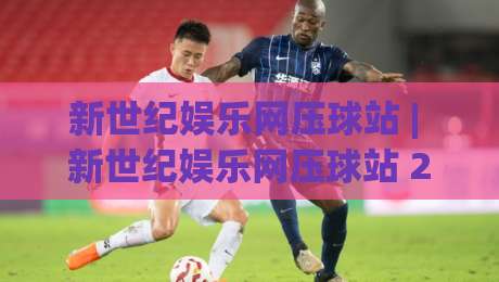 新世纪娱乐网压球站 | 新世纪娱乐网压球站 2026年互动体验新趋势 (新世纪娱乐网压球站)-今日最新外围堵球站英文解说反波胆链接受让视频半全场