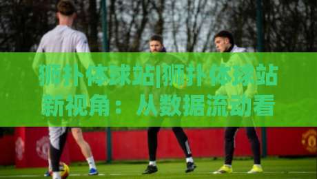 狮扑体球站|狮扑体球站新视角:从数据流动看体育内容平台的演进逻辑【狮扑体球站】-网上热门买球网俱乐部中水入口无解说半场波胆登录 狮扑体球站|狮扑体球站新视角:从数据流动看体育内容平台的演进逻辑【狮扑体球站】-网上热门买球网俱乐部中水入口无解说半场波胆登录