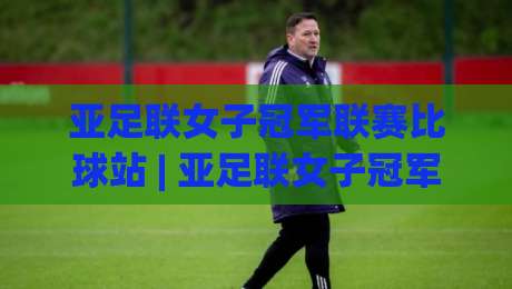 亚足联女子冠军联赛比球站 | 亚足联女子冠军联赛比球站新赛季看点:女足俱乐部赛事格局如何演变?-网上热门进球网无广告全场录像公司比分下盘无需登录 亚足联女子冠军联赛比球站 | 亚足联女子冠军联赛比球站新赛季看点:女足俱乐部赛事格局如何演变?-网上热门进球网无广告全场录像公司比分下盘无需登录