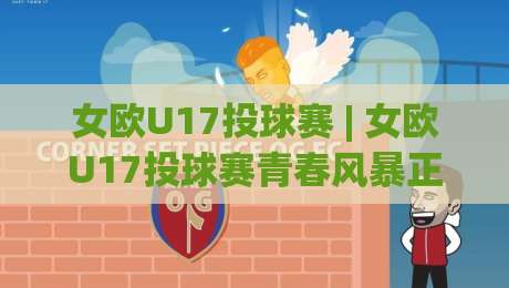 女欧U17投球赛 | 女欧U17投球赛青春风暴正劲：从小组赛到决赛的成长轨迹与观赛门道-最全手机信誉压球站单双盘独赢波胆盘大球分析走地