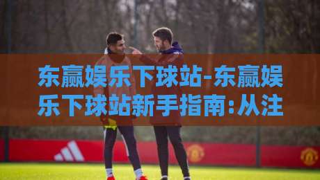 东赢娱乐下球站-东赢娱乐下球站新手指南:从注册到实战的流畅体验【东赢娱乐下球站】-最大权威网页下球网单双盘独赢波胆盘大球分析走地