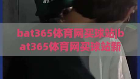 bat365体育网买球站|bat365体育网买球站新趋势：从数据洞察到体验升级(bat365体育网买球站)-今日最新外围博球网JRS大小球预测免安装走势频道