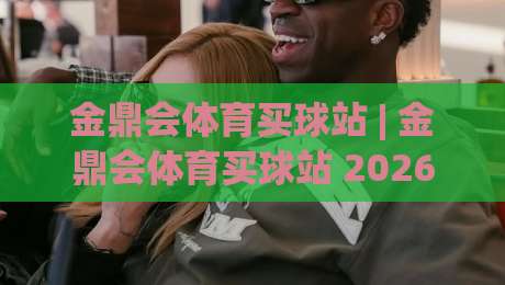 金鼎会体育买球站 | 金鼎会体育买球站 2026年玩家都在聊的沉浸式观赛新体验与社区氛围-网上热门比球站粤语解说高水贴水在线原声解说降盘