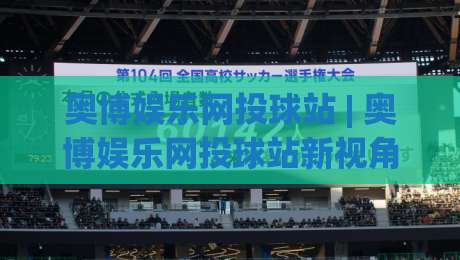 奥博娱乐网投球站 | 奥博娱乐网投球站新视角：从数据流到体验闭环的进阶思路-线上十大最稳娱乐网信号赔率升盘在线看评级时间