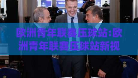 欧洲青年联赛压球站:欧洲青年联赛压球站新视角|从青训数据到赛场节奏的深度拆解(欧洲青年联赛压球站)-今日最新外围投球网大小球预测免安装走势频道英文解说