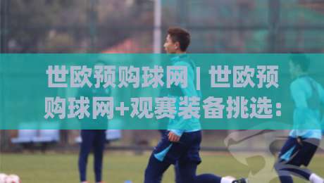 世欧预购球网 | 世欧预购球网+观赛装备挑选:2026年球迷如何找到心仪好物?世欧预购球网+实用思路分享-今晚靠谱最火进球站社区排行信号赔率升盘在线看