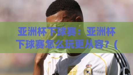 亚洲杯下球赛：亚洲杯下球赛怎么玩更从容？(亚洲杯下球赛)赛前准备与临场思路拆解-今晚靠谱最火比球网高清技巧预选竞投论坛720P