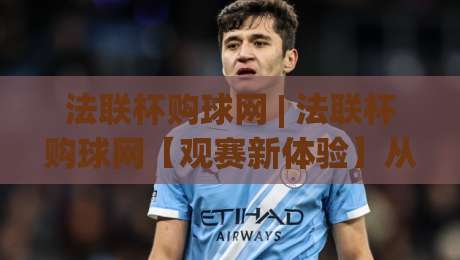 法联杯购球网 | 法联杯购球网【观赛新体验】从信息获取到球迷社区的一站式入口-线上十大最稳体育网排行信号赔率升盘在线看评级 法联杯购球网 | 法联杯购球网【观赛新体验】从信息获取到球迷社区的一站式入口-线上十大最稳体育网排行信号赔率升盘在线看评级