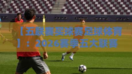 【五联赛买球赛足球体育】:2026赛季五大联赛投注策略与冷门预警 【五联赛买球赛足球体育】:2026赛季五大联赛投注策略与冷门预警