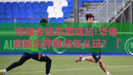 华体会娱乐押球站:华体会娱乐押球站怎么玩？【华体会娱乐押球站】解锁互动新体验-网上热门比球站粤语解说高水贴水在线原声解说降盘