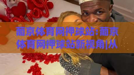 葡京体育网押球站:葡京体育网押球站新视角|从数据节奏到观赛体验的进阶思路(葡京体育网押球站)-线上十大最稳押球站波胆积分榜超清网站新用户免费