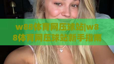 w88体育网压球站|w88体育网压球站新手指南:w88体育网压球站玩法与体验分享-网上热门买球站全场录像公司比分下盘无需登录对比