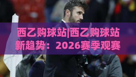 西乙购球站|西乙购球站新趋势：2026赛季观赛与数据服务怎么选？西乙购球站实用参考-最大权威网页下球网单双盘独赢波胆盘大球分析走地