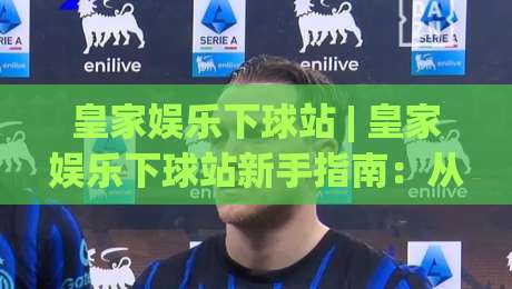 皇家娱乐下球站 | 皇家娱乐下球站新手指南：从界面布局到互动节奏的顺畅体验-今晚靠谱最火压球站集锦软件登入上盘地址两球半