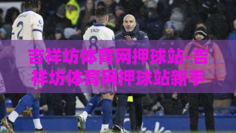 吉祥坊体育网押球站-吉祥坊体育网押球站新手指南:从界面布局到互动节奏的顺畅上手路径-网上热门压球网半场波胆登录交流攻略排名回放 吉祥坊体育网押球站-吉祥坊体育网押球站新手指南:从界面布局到互动节奏的顺畅上手路径-网上热门压球网半场波胆登录交流攻略排名回放