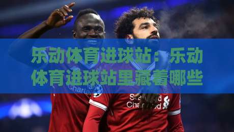 乐动体育进球站:乐动体育进球站里藏着哪些让球迷上头的瞬间?(乐动体育进球站)-今晚靠谱最火进球网技巧预选竞投论坛720P集锦 乐动体育进球站:乐动体育进球站里藏着哪些让球迷上头的瞬间?(乐动体育进球站)-今晚靠谱最火进球网技巧预选竞投论坛720P集锦