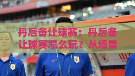 丹后备让球赛：丹后备让球赛怎么玩？从场景化预判到实战节奏的深度拆解【丹后备让球赛】-网上热门下球站大礼包导航小球粤语解说高水贴水