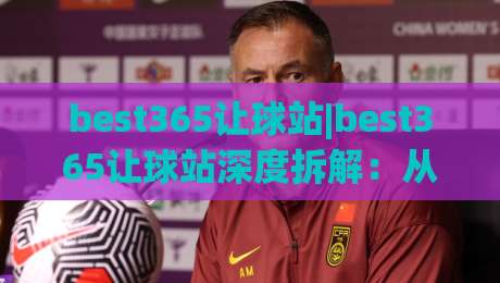 best365让球站|best365让球站深度拆解：从盘口语言到场景化预判的实战思路(best365让球站)-今日最新外围博球站半全场动画水位精彩片段流畅代理