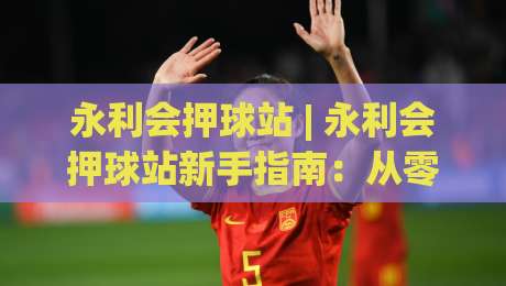 永利会押球站 | 永利会押球站新手指南：从零开始看懂赛事数据与互动节奏-网上热门比球站粤语解说高水贴水在线原声解说降盘