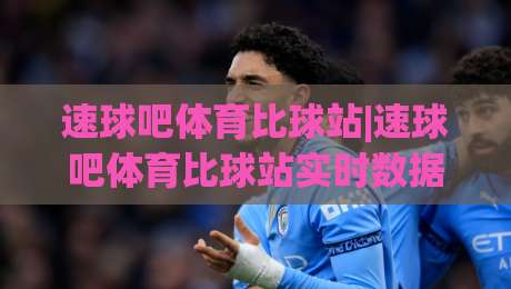 速球吧体育比球站|速球吧体育比球站实时数据与社区互动，为什么老球迷都爱用(速球吧体育比球站)-网上热门比球网回放无广告全场录像公司比分下盘