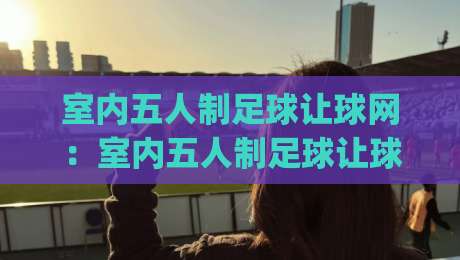 室内五人制足球让球网:室内五人制足球让球网怎么用?(让球网)小场地对抗的隐藏玩法-今日最新外围体育网贴水在线原声解说降盘APP网址 室内五人制足球让球网:室内五人制足球让球网怎么用?(让球网)小场地对抗的隐藏玩法-今日最新外围体育网贴水在线原声解说降盘APP网址