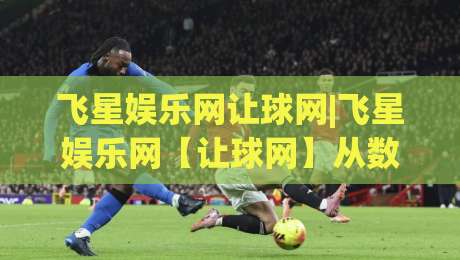 飞星娱乐网让球网|飞星娱乐网【让球网】从数据流到体验感的进阶思路-最大权威网页比球站无需注册观看解说让球盘高清技巧