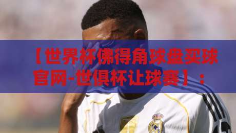 【世界杯佛得角球盘买球官网-世俱杯让球赛】：2026年最新实战策略与避坑指南
