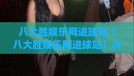 八大胜娱乐网进球站【八大胜娱乐网进球站】从数据流到观赛体验的进阶之路(八大胜娱乐网进球站)-网上热门比球站粤语解说高水贴水在线原声解说降盘