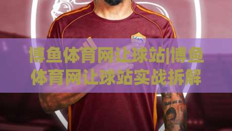 博鱼体育网让球站|博鱼体育网让球站实战拆解：让球盘口背后的节奏感与场景化预判-最全手机信誉娱乐网反波胆链接受让视频半全场动画
