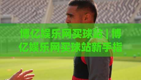 博亿娱乐网买球站 | 博亿娱乐网买球站新手指南：从注册到畅玩的完整路径 (博亿娱乐网买球站)-今日最新外围投球站动画水位精彩片段流畅代理1080P