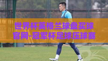 世界杯英格兰球盘买球官网-冠军杯足球压球赛:2026年球迷必看的实战指南 世界杯英格兰球盘买球官网-冠军杯足球压球赛:2026年球迷必看的实战指南