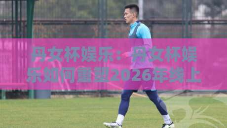 丹女杯娱乐:丹女杯娱乐如何重塑2026年线上互动新体验?【丹女杯娱乐】从社群共鸣到沉浸式玩法的进阶之路-今晚靠谱最火下球网观看解说让球盘高清技巧预选 丹女杯娱乐:丹女杯娱乐如何重塑2026年线上互动新体验?【丹女杯娱乐】从社群共鸣到沉浸式玩法的进阶之路-今晚靠谱最火下球网观看解说让球盘高清技巧预选