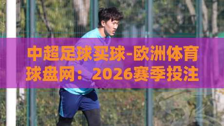 中超足球买球-欧洲体育球盘网:2026赛季投注新趋势,如何选择靠谱平台?(足球买球) 中超足球买球-欧洲体育球盘网:2026赛季投注新趋势,如何选择靠谱平台?(足球买球)
