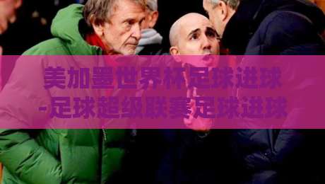 美加墨世界杯足球进球-足球超级联赛足球进球:2026赛季的精彩碰撞与战术启示 美加墨世界杯足球进球-足球超级联赛足球进球:2026赛季的精彩碰撞与战术启示