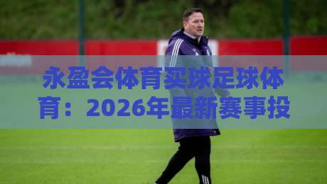 永盈会体育买球足球体育:2026年最新赛事投注策略与风险规避指南 永盈会体育买球足球体育:2026年最新赛事投注策略与风险规避指南
